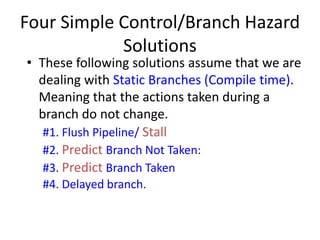 • These following solutions assume that we are
dealing with Static Branches (Compile time).
Meaning that the actions taken during a
branch do not change.
#1. Flush Pipeline/ Stall
#2. Predict Branch Not Taken:
#3. Predict Branch Taken
#4. Delayed branch.
Four Simple Control/Branch Hazard
Solutions
 