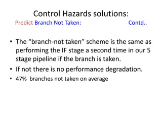 Control Hazards solutions:
Predict Branch Not Taken: Contd..
• The “branch-not taken” scheme is the same as
performing the IF stage a second time in our 5
stage pipeline if the branch is taken.
• If not there is no performance degradation.
• 47% branches not taken on average
 