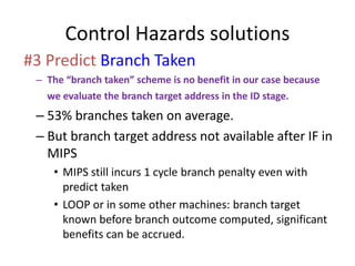 Control Hazards solutions
#3 Predict Branch Taken
– The “branch taken” scheme is no benefit in our case because
we evaluate the branch target address in the ID stage.
– 53% branches taken on average.
– But branch target address not available after IF in
MIPS
• MIPS still incurs 1 cycle branch penalty even with
predict taken
• LOOP or in some other machines: branch target
known before branch outcome computed, significant
benefits can be accrued.
 