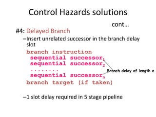 Control Hazards solutions
cont…
#4: Delayed Branch
–Insert unrelated successor in the branch delay
slot
branch instruction
sequential successor1
sequential successor2
........
sequential successorn
branch target (if taken)
–1 slot delay required in 5 stage pipeline
Branch delay of length n
 