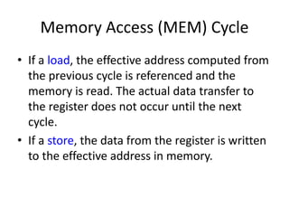 Memory Access (MEM) Cycle
• If a load, the effective address computed from
the previous cycle is referenced and the
memory is read. The actual data transfer to
the register does not occur until the next
cycle.
• If a store, the data from the register is written
to the effective address in memory.
 