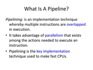 What Is A Pipeline?
Pipelining: is an implementation technique
whereby multiple instructions are overlapped
in execution.
• It takes advantage of parallelism that exists
among the actions needed to execute an
instruction.
• Pipelining is the key implementation
technique used to make fast CPUs.
 