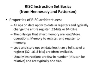 RISC Instruction Set Basics
(from Hennessey and Patterson)
• Properties of RISC architectures:
– All ops on data apply to data in registers and typically
change the entire register (32-bits or 64-bits).
– The only ops that affect memory are load/store
operations. Memory to register, and register to
memory.
– Load and store ops on data less than a full size of a
register (32, 16, 8 bits) are often available.
– Usually instructions are few in number (this can be
relative) and are typically one size.
 