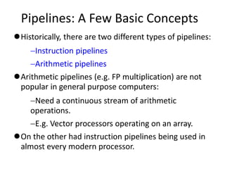 Pipelines: A Few Basic Concepts
Historically, there are two different types of pipelines:
Instruction pipelines
Arithmetic pipelines
Arithmetic pipelines (e.g. FP multiplication) are not
popular in general purpose computers:
Need a continuous stream of arithmetic
operations.
E.g. Vector processors operating on an array.
On the other had instruction pipelines being used in
almost every modern processor.
 