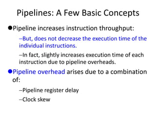 Pipelines: A Few Basic Concepts
Pipeline increases instruction throughput:
But, does not decrease the execution time of the
individual instructions.
In fact, slightly increases execution time of each
instruction due to pipeline overheads.
Pipeline overhead arises due to a combination
of:
Pipeline register delay
Clock skew
 