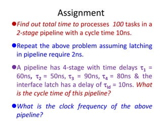 Assignment
Find out total time to processes 100 tasks in a
2-stage pipeline with a cycle time 10ns.
Repeat the above problem assuming latching
in pipeline require 2ns.
A pipeline has 4-stage with time delays 1 =
60ns, 2 = 50ns, 3 = 90ns, 4 = 80ns & the
interface latch has a delay of ld = 10ns. What
is the cycle time of this pipeline?
What is the clock frequency of the above
pipeline?
 