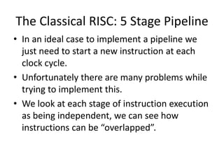 The Classical RISC: 5 Stage Pipeline
• In an ideal case to implement a pipeline we
just need to start a new instruction at each
clock cycle.
• Unfortunately there are many problems while
trying to implement this.
• We look at each stage of instruction execution
as being independent, we can see how
instructions can be “overlapped”.
 