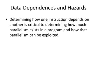 Data Dependences and Hazards
• Determining how one instruction depends on
another is critical to determining how much
parallelism exists in a program and how that
parallelism can be exploited.
 