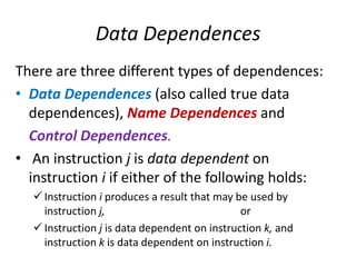 Data Dependences
There are three different types of dependences:
• Data Dependences (also called true data
dependences), Name Dependences and
Control Dependences.
• An instruction j is data dependent on
instruction i if either of the following holds:
 Instruction i produces a result that may be used by
instruction j, or
 Instruction j is data dependent on instruction k, and
instruction k is data dependent on instruction i.
 
