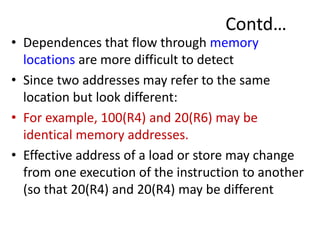 Contd…
• Dependences that flow through memory
locations are more difficult to detect
• Since two addresses may refer to the same
location but look different:
• For example, 100(R4) and 20(R6) may be
identical memory addresses.
• Effective address of a load or store may change
from one execution of the instruction to another
(so that 20(R4) and 20(R4) may be different
 