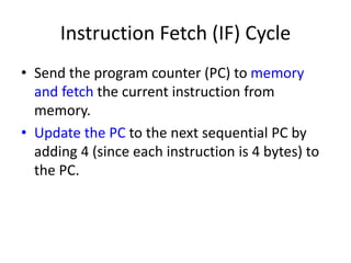 Instruction Fetch (IF) Cycle
• Send the program counter (PC) to memory
and fetch the current instruction from
memory.
• Update the PC to the next sequential PC by
adding 4 (since each instruction is 4 bytes) to
the PC.
 