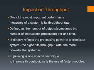 Impact on Throughput
One of the most important performance
measures of a system is its throughput rate
Defined as the number of outputs(sometimes the
number of instructions processed) per unit time.
 It directly reflects the processing power of a processor
system--the higher its throughput rate, the more
powerful the system is.
 Pipelining is one specific technique
to improve throughput, as is the use of faster modules.
 
