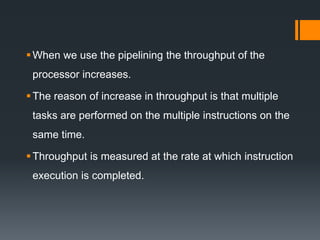 When we use the pipelining the throughput of the
processor increases.
The reason of increase in throughput is that multiple
tasks are performed on the multiple instructions on the
same time.
Throughput is measured at the rate at which instruction
execution is completed.
 