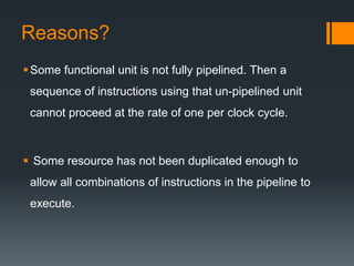 Reasons?
Some functional unit is not fully pipelined. Then a
sequence of instructions using that un-pipelined unit
cannot proceed at the rate of one per clock cycle.
 Some resource has not been duplicated enough to
allow all combinations of instructions in the pipeline to
execute.
 