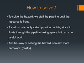 How to solve?
To solve the hazard, we stall the pipeline until the
resource is freed.
A stall is commonly called pipeline bubble, since it
floats through the pipeline taking space but carry no
useful work.
Another way of solving the hazard is to add more
hardware. (costly)
 