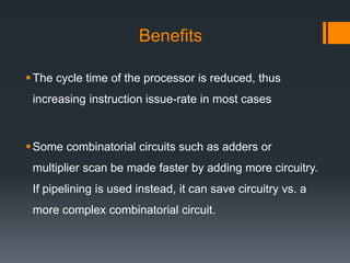 Benefits
The cycle time of the processor is reduced, thus
increasing instruction issue-rate in most cases
Some combinatorial circuits such as adders or
multiplier scan be made faster by adding more circuitry.
If pipelining is used instead, it can save circuitry vs. a
more complex combinatorial circuit.
 
