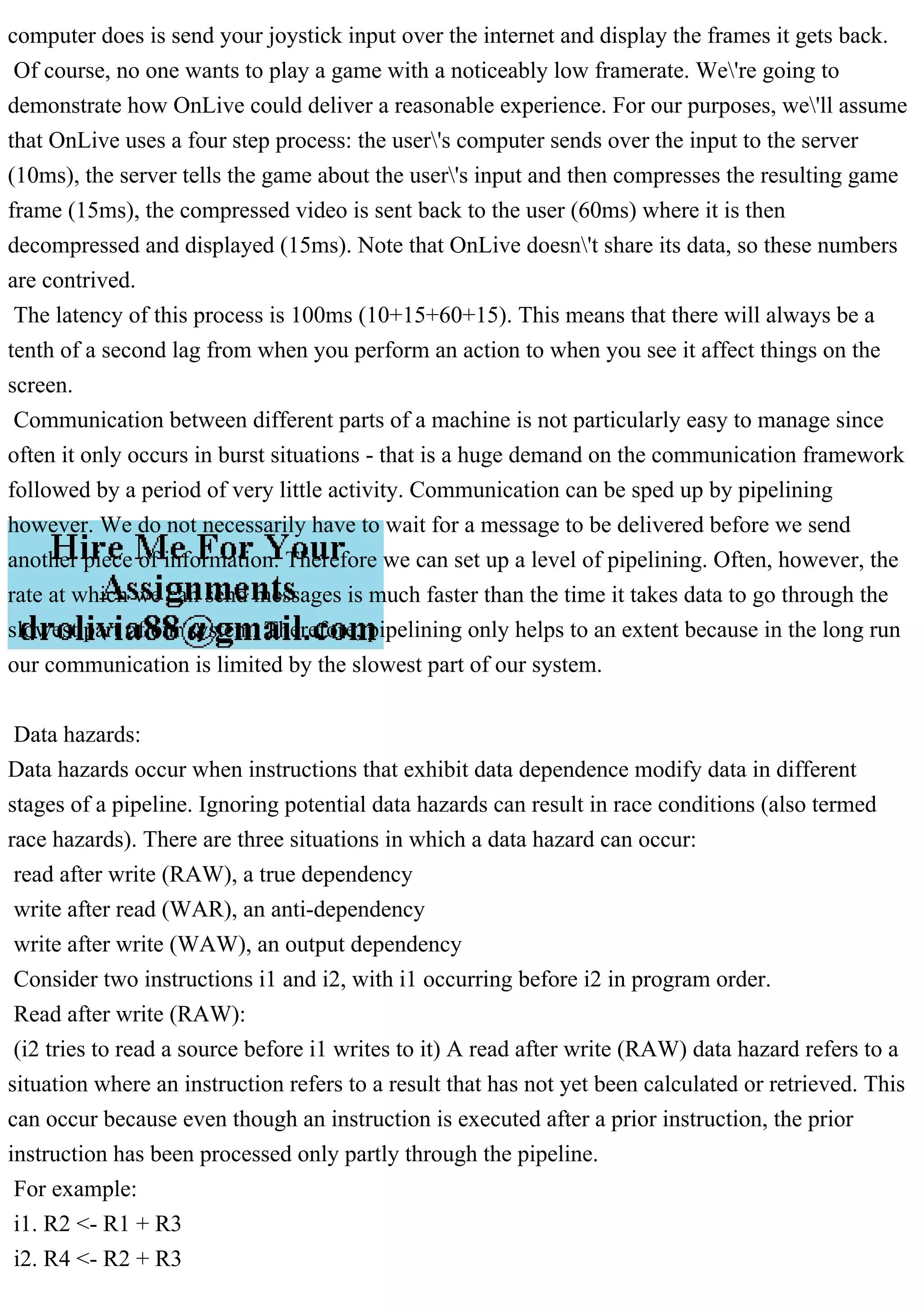 computer does is send your joystick input over the internet and display the frames it gets back.
Of course, no one wants to play a game with a noticeably low framerate. We're going to
demonstrate how OnLive could deliver a reasonable experience. For our purposes, we'll assume
that OnLive uses a four step process: the user's computer sends over the input to the server
(10ms), the server tells the game about the user's input and then compresses the resulting game
frame (15ms), the compressed video is sent back to the user (60ms) where it is then
decompressed and displayed (15ms). Note that OnLive doesn't share its data, so these numbers
are contrived.
The latency of this process is 100ms (10+15+60+15). This means that there will always be a
tenth of a second lag from when you perform an action to when you see it affect things on the
screen.
Communication between different parts of a machine is not particularly easy to manage since
often it only occurs in burst situations - that is a huge demand on the communication framework
followed by a period of very little activity. Communication can be sped up by pipelining
however. We do not necessarily have to wait for a message to be delivered before we send
another piece of information. Therefore we can set up a level of pipelining. Often, however, the
rate at which we can send messages is much faster than the time it takes data to go through the
slowest part of our system. Therefore, pipelining only helps to an extent because in the long run
our communication is limited by the slowest part of our system.
Data hazards:
Data hazards occur when instructions that exhibit data dependence modify data in different
stages of a pipeline. Ignoring potential data hazards can result in race conditions (also termed
race hazards). There are three situations in which a data hazard can occur:
read after write (RAW), a true dependency
write after read (WAR), an anti-dependency
write after write (WAW), an output dependency
Consider two instructions i1 and i2, with i1 occurring before i2 in program order.
Read after write (RAW):
(i2 tries to read a source before i1 writes to it) A read after write (RAW) data hazard refers to a
situation where an instruction refers to a result that has not yet been calculated or retrieved. This
can occur because even though an instruction is executed after a prior instruction, the prior
instruction has been processed only partly through the pipeline.
For example:
i1. R2 <- R1 + R3
i2. R4 <- R2 + R3
 