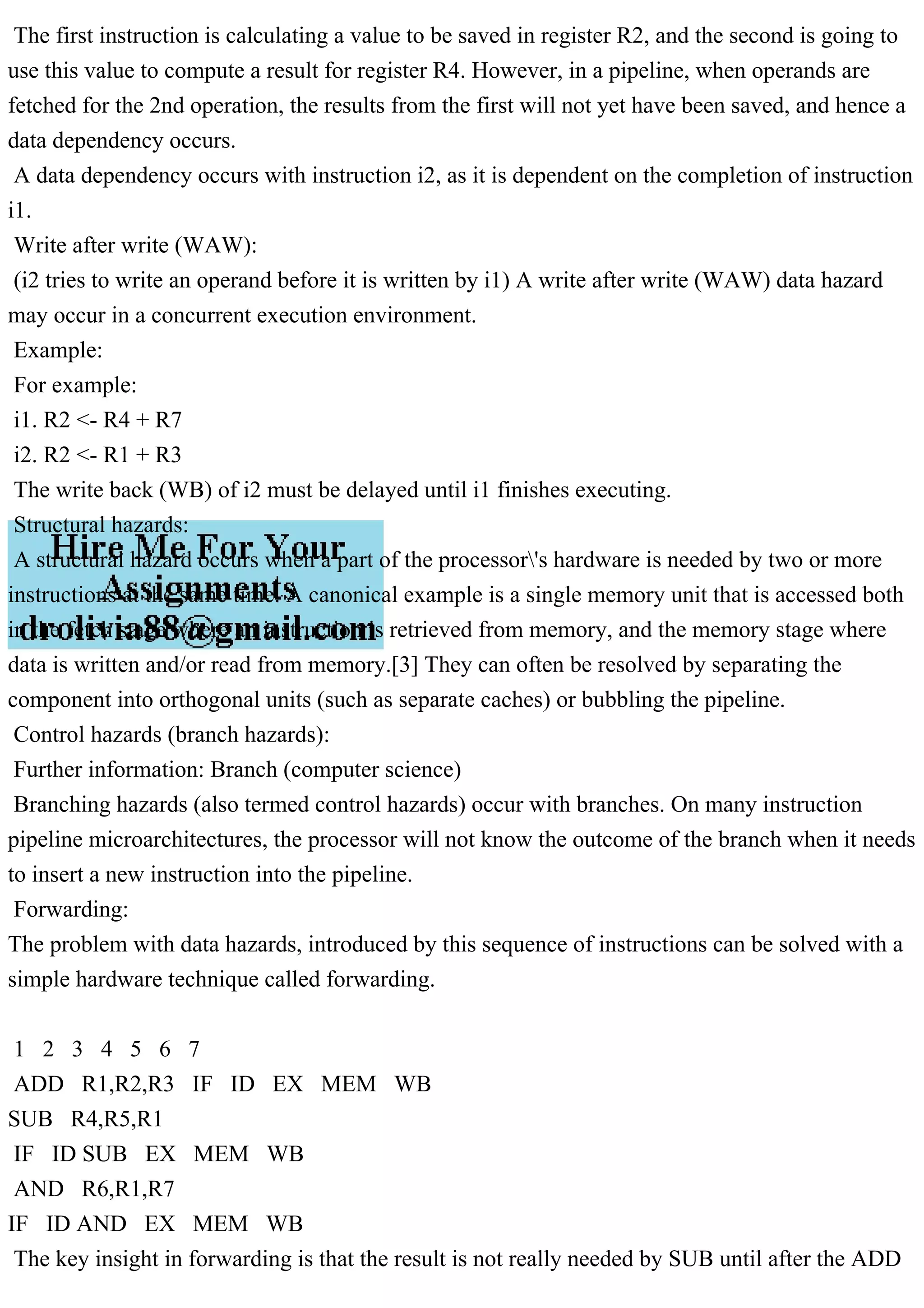 The first instruction is calculating a value to be saved in register R2, and the second is going to
use this value to compute a result for register R4. However, in a pipeline, when operands are
fetched for the 2nd operation, the results from the first will not yet have been saved, and hence a
data dependency occurs.
A data dependency occurs with instruction i2, as it is dependent on the completion of instruction
i1.
Write after write (WAW):
(i2 tries to write an operand before it is written by i1) A write after write (WAW) data hazard
may occur in a concurrent execution environment.
Example:
For example:
i1. R2 <- R4 + R7
i2. R2 <- R1 + R3
The write back (WB) of i2 must be delayed until i1 finishes executing.
Structural hazards:
A structural hazard occurs when a part of the processor's hardware is needed by two or more
instructions at the same time. A canonical example is a single memory unit that is accessed both
in the fetch stage where an instruction is retrieved from memory, and the memory stage where
data is written and/or read from memory.[3] They can often be resolved by separating the
component into orthogonal units (such as separate caches) or bubbling the pipeline.
Control hazards (branch hazards):
Further information: Branch (computer science)
Branching hazards (also termed control hazards) occur with branches. On many instruction
pipeline microarchitectures, the processor will not know the outcome of the branch when it needs
to insert a new instruction into the pipeline.
Forwarding:
The problem with data hazards, introduced by this sequence of instructions can be solved with a
simple hardware technique called forwarding.
1 2 3 4 5 6 7
ADD R1,R2,R3 IF ID EX MEM WB
SUB R4,R5,R1
IF ID SUB EX MEM WB
AND R6,R1,R7
IF ID AND EX MEM WB
The key insight in forwarding is that the result is not really needed by SUB until after the ADD
 