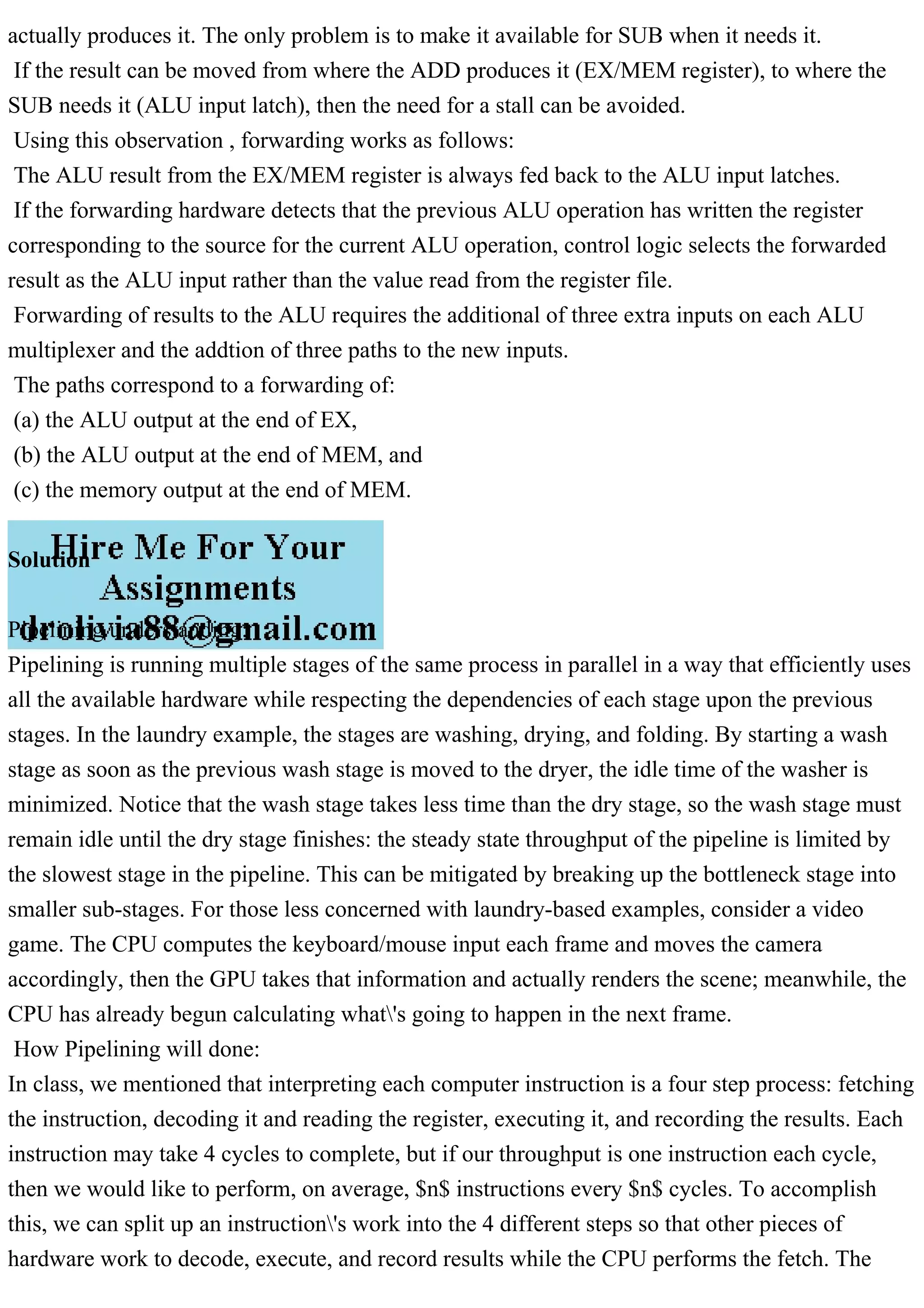 actually produces it. The only problem is to make it available for SUB when it needs it.
If the result can be moved from where the ADD produces it (EX/MEM register), to where the
SUB needs it (ALU input latch), then the need for a stall can be avoided.
Using this observation , forwarding works as follows:
The ALU result from the EX/MEM register is always fed back to the ALU input latches.
If the forwarding hardware detects that the previous ALU operation has written the register
corresponding to the source for the current ALU operation, control logic selects the forwarded
result as the ALU input rather than the value read from the register file.
Forwarding of results to the ALU requires the additional of three extra inputs on each ALU
multiplexer and the addtion of three paths to the new inputs.
The paths correspond to a forwarding of:
(a) the ALU output at the end of EX,
(b) the ALU output at the end of MEM, and
(c) the memory output at the end of MEM.
Solution
Pipelining understanding:
Pipelining is running multiple stages of the same process in parallel in a way that efficiently uses
all the available hardware while respecting the dependencies of each stage upon the previous
stages. In the laundry example, the stages are washing, drying, and folding. By starting a wash
stage as soon as the previous wash stage is moved to the dryer, the idle time of the washer is
minimized. Notice that the wash stage takes less time than the dry stage, so the wash stage must
remain idle until the dry stage finishes: the steady state throughput of the pipeline is limited by
the slowest stage in the pipeline. This can be mitigated by breaking up the bottleneck stage into
smaller sub-stages. For those less concerned with laundry-based examples, consider a video
game. The CPU computes the keyboard/mouse input each frame and moves the camera
accordingly, then the GPU takes that information and actually renders the scene; meanwhile, the
CPU has already begun calculating what's going to happen in the next frame.
How Pipelining will done:
In class, we mentioned that interpreting each computer instruction is a four step process: fetching
the instruction, decoding it and reading the register, executing it, and recording the results. Each
instruction may take 4 cycles to complete, but if our throughput is one instruction each cycle,
then we would like to perform, on average, $n$ instructions every $n$ cycles. To accomplish
this, we can split up an instruction's work into the 4 different steps so that other pieces of
hardware work to decode, execute, and record results while the CPU performs the fetch. The
 