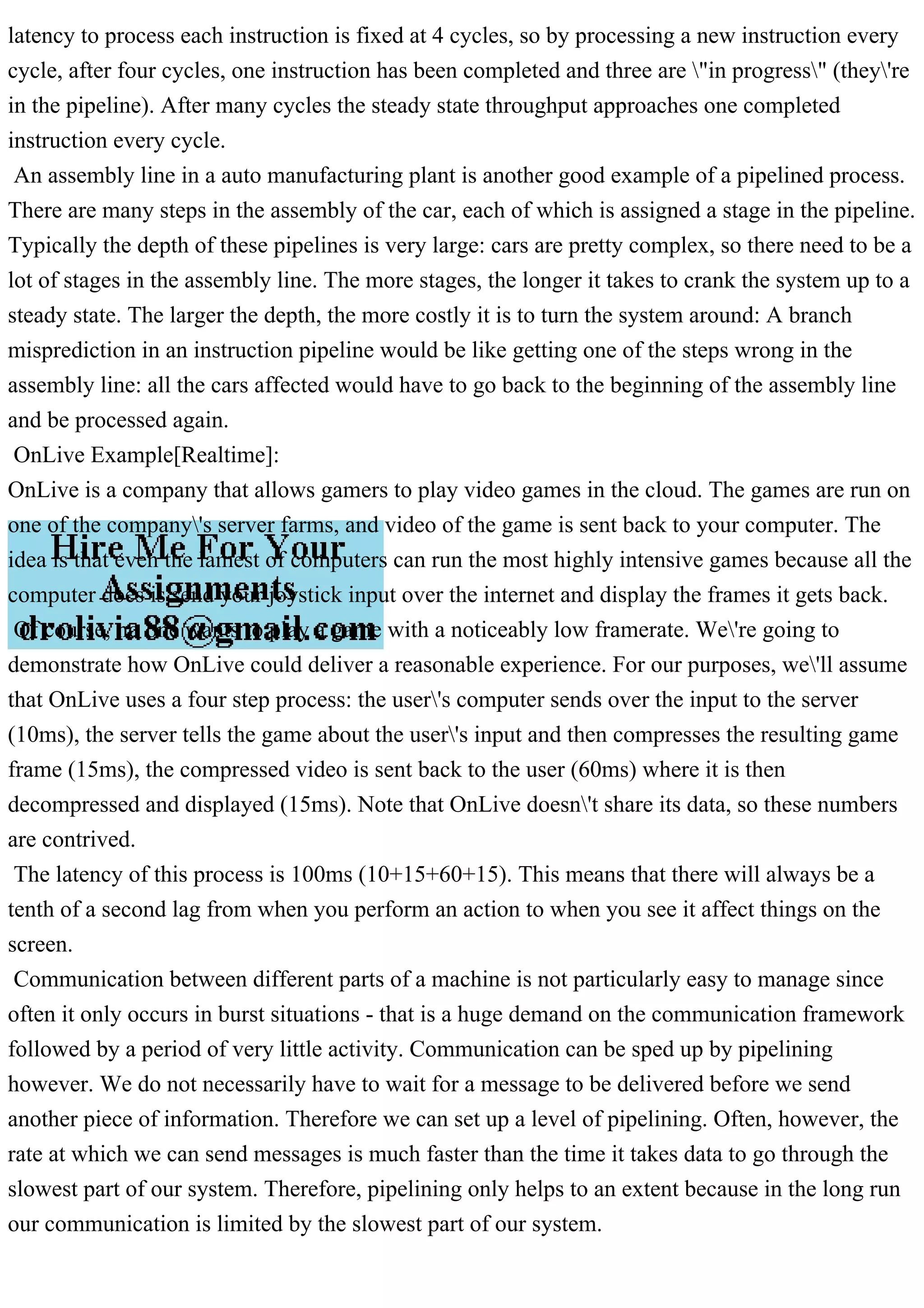 latency to process each instruction is fixed at 4 cycles, so by processing a new instruction every
cycle, after four cycles, one instruction has been completed and three are "in progress" (they're
in the pipeline). After many cycles the steady state throughput approaches one completed
instruction every cycle.
An assembly line in a auto manufacturing plant is another good example of a pipelined process.
There are many steps in the assembly of the car, each of which is assigned a stage in the pipeline.
Typically the depth of these pipelines is very large: cars are pretty complex, so there need to be a
lot of stages in the assembly line. The more stages, the longer it takes to crank the system up to a
steady state. The larger the depth, the more costly it is to turn the system around: A branch
misprediction in an instruction pipeline would be like getting one of the steps wrong in the
assembly line: all the cars affected would have to go back to the beginning of the assembly line
and be processed again.
OnLive Example[Realtime]:
OnLive is a company that allows gamers to play video games in the cloud. The games are run on
one of the company's server farms, and video of the game is sent back to your computer. The
idea is that even the lamest of computers can run the most highly intensive games because all the
computer does is send your joystick input over the internet and display the frames it gets back.
Of course, no one wants to play a game with a noticeably low framerate. We're going to
demonstrate how OnLive could deliver a reasonable experience. For our purposes, we'll assume
that OnLive uses a four step process: the user's computer sends over the input to the server
(10ms), the server tells the game about the user's input and then compresses the resulting game
frame (15ms), the compressed video is sent back to the user (60ms) where it is then
decompressed and displayed (15ms). Note that OnLive doesn't share its data, so these numbers
are contrived.
The latency of this process is 100ms (10+15+60+15). This means that there will always be a
tenth of a second lag from when you perform an action to when you see it affect things on the
screen.
Communication between different parts of a machine is not particularly easy to manage since
often it only occurs in burst situations - that is a huge demand on the communication framework
followed by a period of very little activity. Communication can be sped up by pipelining
however. We do not necessarily have to wait for a message to be delivered before we send
another piece of information. Therefore we can set up a level of pipelining. Often, however, the
rate at which we can send messages is much faster than the time it takes data to go through the
slowest part of our system. Therefore, pipelining only helps to an extent because in the long run
our communication is limited by the slowest part of our system.
 
