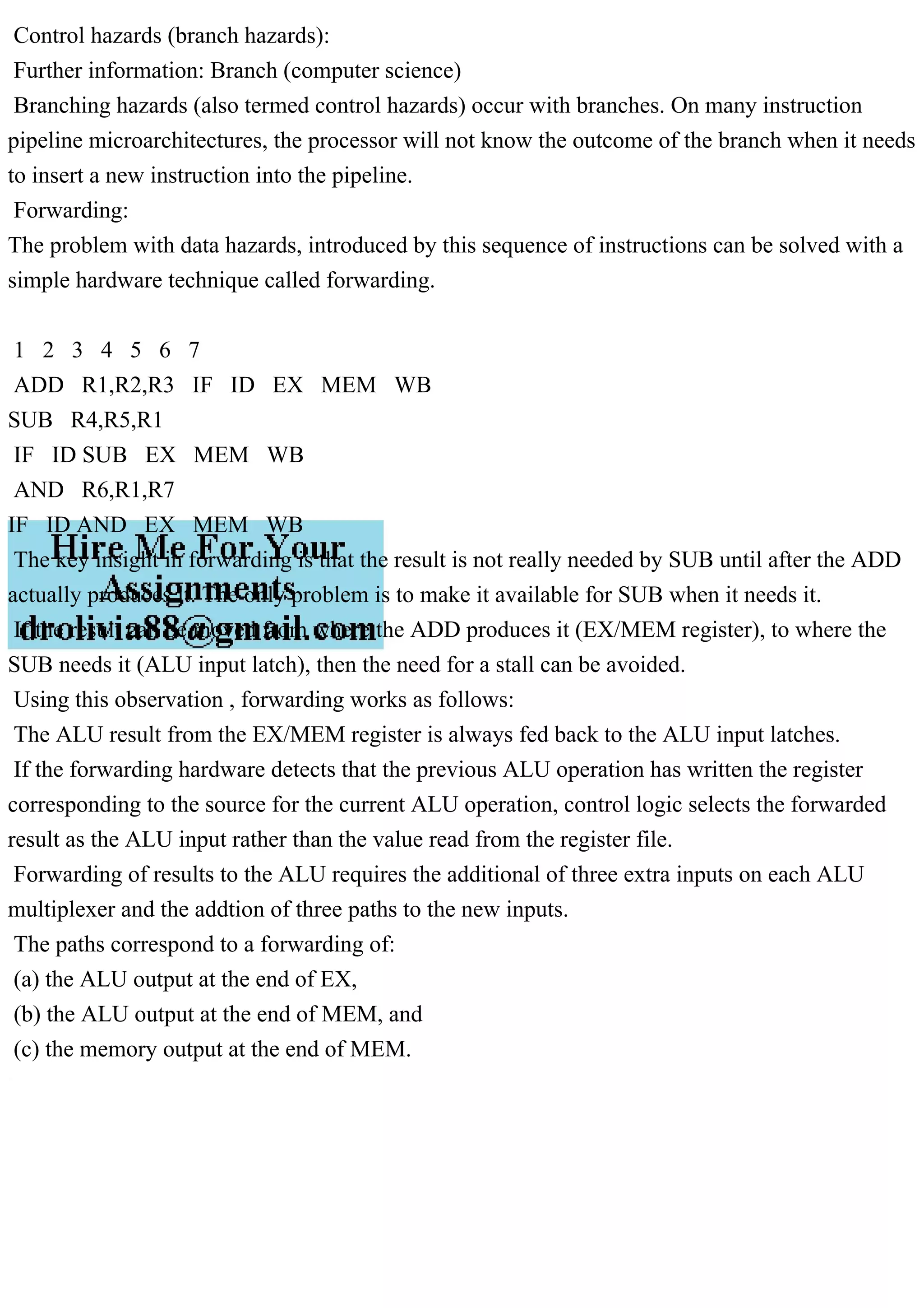 Control hazards (branch hazards):
Further information: Branch (computer science)
Branching hazards (also termed control hazards) occur with branches. On many instruction
pipeline microarchitectures, the processor will not know the outcome of the branch when it needs
to insert a new instruction into the pipeline.
Forwarding:
The problem with data hazards, introduced by this sequence of instructions can be solved with a
simple hardware technique called forwarding.
1 2 3 4 5 6 7
ADD R1,R2,R3 IF ID EX MEM WB
SUB R4,R5,R1
IF ID SUB EX MEM WB
AND R6,R1,R7
IF ID AND EX MEM WB
The key insight in forwarding is that the result is not really needed by SUB until after the ADD
actually produces it. The only problem is to make it available for SUB when it needs it.
If the result can be moved from where the ADD produces it (EX/MEM register), to where the
SUB needs it (ALU input latch), then the need for a stall can be avoided.
Using this observation , forwarding works as follows:
The ALU result from the EX/MEM register is always fed back to the ALU input latches.
If the forwarding hardware detects that the previous ALU operation has written the register
corresponding to the source for the current ALU operation, control logic selects the forwarded
result as the ALU input rather than the value read from the register file.
Forwarding of results to the ALU requires the additional of three extra inputs on each ALU
multiplexer and the addtion of three paths to the new inputs.
The paths correspond to a forwarding of:
(a) the ALU output at the end of EX,
(b) the ALU output at the end of MEM, and
(c) the memory output at the end of MEM.
 