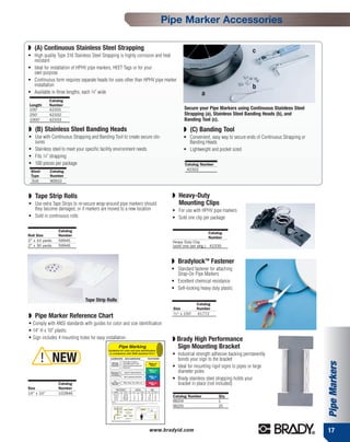 Pipe Marker Accessories

◗ (A) Continuous Stainless Steel Strapping                                                                              c
• High quality Type 316 Stainless Steel Strapping is highly corrosion and heat
  resistant
• Ideal for installation of HPHV pipe markers, HEET Tags or for your
  own purpose
• Continuous form requires separate heads for uses other than HPHV pipe marker
  installation                                                                                                          b
• Available in three lengths, each 1⁄4" wide                                                   a
            Catalog
Length      Number
100'        42331                                                                    Secure your Pipe Markers using Continuous Stainless Steel
250'        42332                                                                    Strapping (a), Stainless Steel Banding Heads (b), and
1000'       42333                                                                    Banding Tool (c).

◗ (B) Stainless Steel Banding Heads                                                 ◗ (C) Banding Tool
• Use with Continuous Strapping and Banding Tool to create secure clo-              • Convenient, easy way to secure ends of Continuous Strapping or
  sures                                                                               Banding Heads
• Stainless steel to meet your specific facility environment needs                  • Lightweight and pocket sized
• Fits 1⁄4" strapping
• 100 pieces per package                                                             Catalog Number
 Steel      Catalog                                                                   42322
 Type       Number
 316        90910



◗ Tape Strip Rolls                                                           ◗ Heavy-Duty
• Use extra Tape Strips to re-secure wrap-around pipe markers should           Mounting Clips
  they become damaged, or if markers are moved to a new location             • For use with HPHV pipe markers
• Sold in continuous rolls                                                   • Sold one clip per package

                Catalog
                                                                                                   Catalog
Roll Size       Number
                                                                                                   Number
2" x 10 yards   59945                                                        Heavy Duty Clip
2" x 30 yards   59946                                                        (sold one per pkg.) 42335



                                                                             ◗ BradylockTM Fastener
                                                                             • Standard fastener for attaching
                                                                               Strap-On Pipe Markers
                                                                             • Excellent chemical resistance
                                                                             • Self-locking heavy duty plastic

                               Tape Strip Rolls
                                                                                             Catalog
                                                                              Size           Number
                                                                              1
◗ Pipe Marker Reference Chart                                                  ⁄ 2" x 150'   41772

• Comply with ANSI standards with guides for color and size identification
• 14" H x 10" plastic
• Sign includes 4 mounting holes for easy installation                       ◗ Brady High Performance
                                                                               Sign Mounting Bracket
                                                                             • Industrial strength adhesive backing permanently
         ! NEW                                                                 bonds your sign to the bracket
                                                                                                                                                       Pipe Markers


                                                                             • Ideal for mounting rigid signs to pipes or large
                                                                               diameter poles
                                                                             • Brady stainless steel strapping holds your
                Catalog                                                        bracket in place (not included)
Size            Number
14" x 10”       102846
                                                                             Catalog Number             Qty.
                                                                             98204                      1
                                                                             98205                      25




                                                                  www.bradyid.com                                                                      17
 