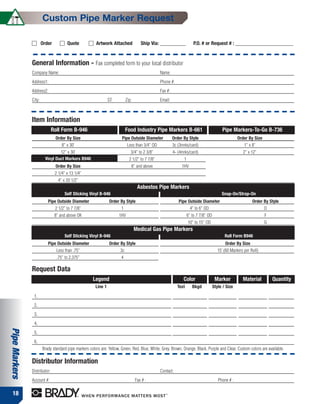 Custom Pipe Marker Request

                       Order          Quote            Artwork Attached              Ship Via: –––––––––––             P.O. # or Request # : –––––––––––––––––––––––––


               General Information - Fax completed form to your local distributor
               Company Name:                                                                    Name:
               Address1:                                                                        Phone #:
               Address2:                                                                        Fax #:
               City:                                            ST:        Zip:                 Email:



               Item Information
                              Roll Form B-946                              Food Industry Pipe Markers B-661                               Pipe Markers-To-Go B-736
                               Order By Size                           Pipe Outside Diameter             Order By Style                             Order By Size
                                   8” x 30’                                 Less than 3/4” OD            3c (3mrks/card)                               1” x 8”
                                 12” x 30’                                    3/4” to 2 3/8”             4- (4mrks/card)                               2” x 12”
                         Vinyl Duct Markers B946                             2 1/2” to 7 7/8”                  1
                               Order By Size                                  8” and above                    1HV
                               2 1/4” x 13 1/4”
                                 4” x 20 1/2”
                                                                                   Asbestos Pipe Markers
                                    Self Sticking Vinyl B-946                                                                             Snap-On/Strap-On
                          Pipe Outside Diameter                 Order By Style                              Pipe Outside Diameter                           Order By Style
                               2 1/2” to 7 7/8”                        1                                            4” to 6” OD                                     D
                               8” and above OK                        1HV                                          6” to 7 7/8” OD                                  F
                                                                                                                   10” to 15” OD                                    G
                                                                                  Medical Gas Pipe Markers
                                    Self Sticking Vinyl B-946                                                                               Roll Form B946
                          Pipe Outside Diameter                 Order By Style                                                              Order By Size
                                Less than .75”                        3c                                                               15’ (60 Markers per Roll)
                                .75” to 2.375”                         4

               Request Data
                                                     Legend                                                    Color                  Marker          Material          Quantity
                                                       Line 1                                              Text       Bkgd           Style / Size

                1.
                2.
                3.
                4.
Pipe Markers




                5.
                6.
                       Brady standard pipe markers colors are: Yellow, Green, Red, Blue, White, Grey, Brown, Orange, Black, Purple and Clear. Custom colors are available.

               Distributor Information
               Distributor:                                                                     Contact:
               Account #:                                                         Fax # :                                               Phone # :

  18
 