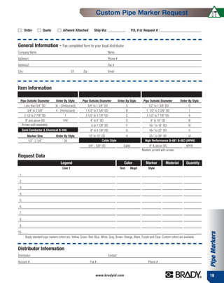 Custom Pipe Marker Request

        Order             Quote         Artwork Attached             Ship Via: –––––––––––               P.O. # or Request # : –––––––––––––––––––––––––



General Information - Fax completed form to your local distributor
Company Name:                                                                     Name:
Address1:                                                                         Phone #:
Address2:                                                                         Fax #:
City:                                            ST:      Zip:                    Email:




Item Information
                Self-Sticking B-946                                         Brady Snap-On                                High Performance B-689
  Pipe Outside Diameter           Order By Style         Pipe Outside Diameter               Order By Style      Pipe Outside Diameter           Order By Style
        Less than 3/4" OD         3c - (3mrks/card)           3/4" to 1 3/8" OD                      A               1/2" to 1 3/8" OD                 O
          3/4" to 2 3/8"          4 - (4mrks/card)          1 1/2" to 2 3/8" OD                      B             1 1/2" to 2 3/8" OD                  I
        2 1/2 to 7 7/8" OD                1                 2 1/2" to 3 7/8" OD                      C              2 1/2" to 7 7/8" OD                II
      8" and above OD                   1HV                       4" to 6" OD                        D                 8” to 10” OD                    III
   Arrows sold separately.                                         6 to 7 7/8" OD                    F                10+” to 16” OD                   IV
      Semi Conductor & Chemical B-946                             8" to 9 7/8" OD                    G                16+” to 22” OD                   V
          Marker Size             Order By Style                 10" to 15" OD                       H               22+” to 26” OD              VI
           1/2” -2 1/4”                  28                                 Cable Style                           High Performance B-681 B-883 (HPHV)
                                                                 3/4” - 5/8” OD                  Cable               8" & above OD                   HPHV
                                                                                                                Markers printed with arrows
Request Data
                                      Legend                                                     Color             Marker             Material       Quantity
                                        Line 1                                                Text       Bkgd        Style

 1.
 2.
 3.
 4.
 5.
 6.
 7.
 8.
 9.
10.
                                                                                                                                                                  Pipe Markers


        Brady standard pipe markers colors are: Yellow, Green, Red, Blue, White, Grey, Brown, Orange, Black, Purple and Clear. Custom colors are available.


Distributor Information
Distributor:                                                                      Contact:
Account #:                                                        Fax # :                                            Phone # :



                                                                      www.bradyid.com                                                                             19
 