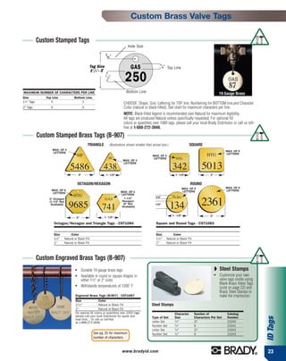 Custom Brass Valve Tags

             Custom Stamped Tags
                                                                                   Hole Size



                                                       Tag Size                                                    Top Line
                                                       11/2"- 2"




MAXIMUM NUMBER OF CHARACTERS PER LINE                                             Bottom Line                                                                19 Gauge Brass
Size            Top Line               Bottom Line
11⁄2" Tags         5                        3
                                                                                CHOOSE: Shape, Size, Lettering for TOP line, Numbering for BOTTOM line,and Character
2" Tags            6                             4                              Color (natural or black-filled). See chart for maximum characters per line.
                                                                                NOTE: Black-filled legend is recommended over Natural for maximum legibility.
                                                                                All tags are produced Natural unless specifically requested. For optional fill
                                                                                colors or quantities over 1000 tags, please call your local Brady Distributor or call us toll-
                                                                                free at 1-888-272-3946.

             Custom Stamped Brass Tags (B-907)
                                                     TRIANGLE        (Illustrations shown smaller than actual size.)                  SQUARE
                    MAX. OF 4                                                                                                                                    MAX. OF 6
                    LETTERS                                                                                                                                      LETTERS
                                            HP                                                         MAX. OF 5                                  HTG
                                                                     HP                                LETTERS            HTG
                                                                               MAX. OF 3

                                   5486                        438
                                                                               LETTERS
                                                                                                                       342                    5013
                                            2"                     1 - 1/2"                                              1 - 1/2"                   2"


                                            OCTAGON/HEXAGON                                                                            ROUND
                                                                                                                                  MAX. OF 5                      MAX. OF 6
                   MAX. OF 6                                                                                                      LETTERS                        LETTERS
                   LETTERS                                                    MAX. OF 5
                                      HTG                                     LETTERS
                                                                                                         1/4"          PLBG

                                                                                                                                              2361
                  2" Octagon                                       GAS          1-1/2"
                  (1-1/2" Not                                                 Hexagon
                   Available)
                                  9685                        741
                                                                               (2" Not
                                                                              Available)
                                                                                                         1/2"
                                                                                                                       134
                                                                                                                       1 - 1/2"                     2"
                                         2"                     1 - 1/2"

                       Octagon/Hexagon and Triangle Tags - CST1084                                        Square and Round Tags - CST1083


                       Size         Color                                                                 Size         Color
                       11⁄2"   Natural or Black Fill                                                      11⁄2"   Natural or Black Fill
                       2"      Natural or Black Fill                                                      2"      Natural or Black Fill



             Custom Engraved Brass Tags (B-907)
                                        ●
                                              Durable 19 gauge brass tags                                                                                ◗ Steel Stamps
                                        ●     Available in round or square shapes in                                                                     ●   Customize your own
                                              either 11⁄2" or 2" sizes                                                                                       valve tags onsite using
                                                                                                                                                             Blank Brass Valve Tags
                                        ●     Withstands temperatures of 1200˚ F                                                                             (sold on page 22) and
                                                                                                                                                             Brady Steel Stamps to
                                        Engraved Brass Tags (B-907) - CST1087                                                                                make the impression
                                        Size                Color
                                        11 ⁄ 2 "            Natural or Black Fill                     Steel Stamps
                                        2"                  Natural or Black Fill
                                        For special fill colors or quantities over 1000 tags                            Character         Number of               Catalog
                                        please call your local Distributor for quote and
                                                                                                                                                                                       ID Tags




                                                                                                       Type of Set      Size              Characters Per Set      Number
                                        lead time... Or call us toll-free                                               1
                                        at 1-888-272-3946                                              Letter Set        ⁄ 4"             27                      23240
                                                                                                                        1
                                                                                                       Number Set        ⁄ 4"             9                       23241
                                                                                                                        1
                                                                                                       Letter Set        ⁄ 2"             27                      23242
                                                         See pg. 25 for maximum                        Number Set       1
                                                                                                                         ⁄ 2"             9                       23243
                                                         number of characters.


                                                                              www.bradyid.com                                                                                          23
 