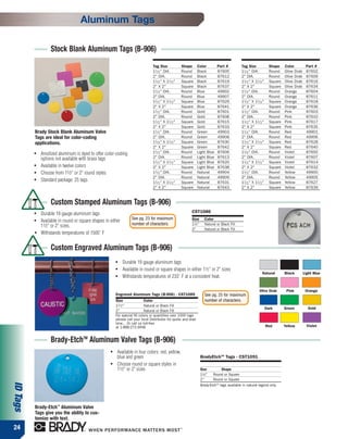 Aluminum Tags

                   Stock Blank Aluminum Tags (B-906)
                                                                                 Tag Size              Shape     Color         Part #          Tag Size                Shape    Color         Part #
                                                                                 11 ⁄ 2 " DIA.         Round     Black         87605           11 ⁄ 2 " DIA.           Round    Olive Drab    87602
                                                                                 2" DIA.               Round     Black         87612           2" DIA.                 Round    Olive Drab    87609
                                                                                 11 ⁄ 2 " X 11 ⁄ 2 "   Square    Black         87619           11 ⁄ 2 " X 11 ⁄ 2 "     Square   Olive Drab    87616
                                                                                 2" X 2"               Square    Black         87637           2" X 2"                 Square   Olive Drab    87634
                                                                                 11 ⁄ 2 " DIA.         Round     Blue          49902           11 ⁄ 2 " DIA.           Round    Orange        87604
                                                                                 2" DIA.               Round     Blue          49907           2" DIA.                 Round    Orange        87611
                                                                                 11 ⁄ 2 " X 11 ⁄ 2 "   Square    Blue          87629           11 ⁄ 2 " X 11 ⁄ 2 "     Square   Orange        87618
                                                                                 2" X 2"               Square    Blue          87641           2" X 2"                 Square   Orange        87636
                                                                                 11 ⁄ 2 " DIA.         Round     Gold          87601           11 ⁄ 2 " DIA.           Round    Pink          87603
                                                                                 2" DIA.               Round     Gold          87608           2" DIA.                 Round    Pink          87610
                                                                                 11 ⁄ 2 " X 11 ⁄ 2 "   Square    Gold          87615           11 ⁄ 2 " X 11 ⁄ 2 "     Square   Pink          87617
                                                                                 2" X 2"               Square    Gold          87633           2" X 2"                 Square   Pink          87635
          Brady Stock Blank Aluminum Valve                                       11 ⁄ 2 " DIA.         Round     Green         49903           11 ⁄ 2 " DIA.           Round    Red           49901
          Tags are ideal for color-coding                                        2" DIA.               Round     Green         49908           2" DIA.                 Round    Red           49906
          applications.                                                          11 ⁄ 2 " X 11 ⁄ 2 "   Square    Green         87630           11 ⁄ 2 " X 11 ⁄ 2 "     Square   Red           87628
                                                                                 2" X 2"               Square    Green         87642           2" X 2"                 Square   Red           87640
          ●   Anodized aluminum is dyed to offer color-coding                    11 ⁄ 2 " DIA.         Round     Light Blue    87606           11 ⁄ 2 " DIA.           Round    Violet        87600
              options not available with brass tags                              2" DIA.               Round     Light Blue    87613           2" DIA.                 Round    Violet        87607
                                                                                 11 ⁄ 2 " X 11 ⁄ 2 "   Square    Light Blue    87620           11 ⁄ 2 " X 11 ⁄ 2 "     Square   Violet        87614
          ●   Available in twelve colors                                         2" X 2"               Square    Light Blue    87638           2" X 2"                 Square   Violet        87632
          ●   Choose from 11⁄2" or 2" round styles                               11 ⁄ 2 " DIA.         Round     Natural       49904           11 ⁄ 2 " DIA.           Round    Yellow        49900
                                                                                 2" DIA.               Round     Natural       49909           2" DIA.                 Round    Yellow        49905
          ●   Standard package: 25 tags                                          11 ⁄ 2 " X 11 ⁄ 2 "   Square    Natural       87631           11 ⁄ 2 " X 11 ⁄ 2 "     Square   Yellow        87627
                                                                                 2" X 2"               Square    Natural       87643           2" X 2"                 Square   Yellow        87639



                   Custom Stamped Aluminum Tags (B-906)
          ●   Durable 19 gauge aluminum tags                                                                CST1086
                                                                   See pg. 23 for maximum                   Size      Color
          ●   Available in round or square shapes in either
              11⁄2" or 2" sizes.                                   number of characters.                    11⁄2"     Natural or Black Fill
                                                                                                            2"        Natural or Black Fill
          ●   Withstands temperatures of 1500˚ F


                   Custom Engraved Aluminum Tags (B-906)
                                                         ●    Durable 19 gauge aluminum tags
                                                         ●
                                                              Available in round or square shapes in either 11⁄2" or 2" sizes
                                                                                                                                                                Natural         Black        Light Blue
                                                         ●    Withstands temperatures of 233˚ F at a consistent heat.

                                                                                                                                                              Olive Drab         Pink         Orange
                                                         Engraved Aluminum Tags (B-906) - CST1089                     See pg. 25 for maximum
                                                         Size                Color                                    number of characters.
                                                         11 ⁄ 2 "            Natural or Black Fill
                                                                                                                                                                     Dark       Green          Gold
                                                         2"                  Natural or Black Fill
                                                         For special fill colors or quantities over 1000 tags
                                                         please call your local Distributor for quote and lead
                                                         time... Or call us toll-free
                                                         at 1-888-272-3946                                                                                           Red        Yellow         Violet


                   Brady-EtchTM Aluminum Valve Tags (B-906)
                                                     ●   Available in four colors: red, yellow,
                                                         blue and green                                             BradyEtchTM Tags - CST1091
                                                     ●   Choose round or square styles in
                                                         11⁄2" or 2" sizes                                          Size          Shape
                                                                                                                    11⁄2"   Round or Square
                                                                                                                    2"      Round or Square
ID Tags




                                                                                                                    Brady-EtchTM tags available in natural legend only.




          Brady-Etch™ Aluminum Valve
          Tags give you the ability to cus-
          tomize with text.
24
 