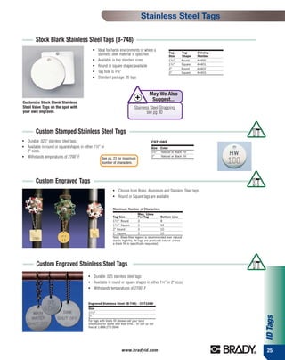Stainless Steel Tags

         Stock Blank Stainless Steel Tags (B-748)
                                                 ●   Ideal for harsh environments or where a
                                                                                                              Tag       Tag      Catalog
                                                     stainless steel material is specified                    Size      Shape    Number
                                                 ●   Available in two standard sizes                          11⁄ 2"    Round    44400
                                                                                                              11⁄ 2"    Square   44401
                                                 ●   Round or square shapes available
                                                                                                              2"        Round    44402
                                                 ●   Tag hole is 3⁄16"                                        2"        Square   44403
                                                 ●   Standard package: 25 tags



                                                                                                May We Also
Customize Stock Blank Stainless
                                                                                                 Suggest...
Steel Valve Tags on the spot with                                                  Stainless Steel Strapping
your own engraver.                                                                         see pg 30



         Custom Stamped Stainless Steel Tags
●   Durable .025" stainless steel tags.                                                          CST1085
●   Available in round or square shapes in either 11⁄2" or                                       Size Color
    2" sizes.                                                                                    11⁄2" Natural or Black Fill
●   Withstands temperatures of 2700˚ F                  See pg. 23 for maximum
                                                                                                 2"    Natural or Black Fill

                                                        number of characters.




         Custom Engraved Tags
                                                                 ●    Choose from Brass, Aluminum and Stainless Steel tags
                                                                 ●    Round or Square tags are available

                                                                 Maximum Number of Characters
                                                                                        Max. Lines
                                                                 Tag Size               Per Tag          Bottom Line
                                                                 11 ⁄ 2 " Round         3                8
                                                                 11 ⁄ 2 " Square        3                12
                                                                 2" Round               3                10
                                                                 2" Square              3                16
                                                                 Note: Black-filled legend is recommended over natural
                                                                 due to legibility. All tags are produced natural unless
                                                                 a black fill is specifically requested.




         Custom Engraved Stainless Steel Tags
                                             ●   Durable .025 stainless steel tags
                                             ●   Available in round or square shapes in either 11⁄2" or 2" sizes
                                             ●   Withstands temperatures of 2700˚ F


                                             Engraved Stainless Steel (B-748) - CST1088
                                             Size
                                             11 ⁄ 2 "
                                                                                                                                           ID Tags




                                             2"
                                             For tags with black fill please call your local
                                             Distributor for quote and lead time... Or call us toll-
                                             free at 1-888-272-3946




                                                                        www.bradyid.com                                                    25
 