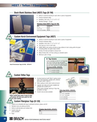 HEET / Teflon / Fiberglass Tags

                  Stock Blank Stainless Steel (HEET) Tags (B-748)
                                                               ●   Ability to customize wording for each valve or piece of equipment
                                                               ●   Enhance employee safety
                                                               ●   Available in two sizes: 2" x 2" or 21⁄2" x 5"
                                                               ●   Standard Package - 10 tags
                                                               Stainless Steel (HEET) Tags (B-748)
                                                               Size                     Catalog No.
                                                               2" x 2"                  89226
                                                               2 1 ⁄ 2 " x 5"           89227
                                                               2 1 ⁄ 2 " x 5" w/cover   89228




                   Custom Harsh Environment Equipment Tags (HEET)
                                                               ●    Ability to customize wording for each valve or piece of equipment
                                                               ●    Enhance employee safety
                                                               ●    Available in two sizes: 2" x 2" or 21⁄2" x 5"
                                                               ●    Text may be on one or both sides
                                                               ●    ASME (ANSI) color options provide an easy method of color coding within the plant
                                                                    including yellow, red, green, blue or white
                                                               ●    Variety of formats and labels to choose from
                                                               ●    Many formats offer 3 of 9 bar coding as a standard option
                                                               ●    Minimum order: 25 tags


                                                                                        ◗ Tag Covers
                                                                                        Covers available for the 21/2" x 5" tag only.
                                                                                        Tag covers protect the tag information
          Harsh Environment Tags (B-748) - CST1077                                      from debris and allow clear reading of the
                                                                                        tag even after exposure to airborne debris.
                                                                                        Tag Covers (B-789) - CST1078
                                                                                        Size
                                                                                        21/2" x 5", one-sided w/sheath
                                                                                        21/2" x 5", two-sided w/sheath


                  Custom Teflon Tags
                                                           ●   Anodized aluminum with Teflon® coating resists
                                                               paint, most chemicals, sunlight (UV), solvents,
                                                               and heat to 500°F (260°C)
                                                           ●   Teflon coating on both sides resists corrosion
                                                           ●   Legends, bar codes and human readable text
                                                               available with variable print
                                                               Fixed custom message, warning or logo may
                                                               be added to all tags                          Teflon Tags (B-541) - CST1076
                                                           ●   Custom sizes are also available               Size
                                                                                                                         11/2" x 11/2", one-sided
          Teflon coated tags make it easy to wipe                                                                        11/2" x 11/2", two-sided
           off grease, dirt and even paint for fast                                                                      1" x 3", one-sided
             bar code reading.                                                                                           1" x 3", two sided

                  Custom Fiberglass Tags (B-120)
          ●   Graphics are embedded with tags to withstand moisture, grease, and dirt
          ●   Standard colors are yellow and white
ID Tags




          ●   Ability to add barcodes and multiple lines
                                                                   Fiberglass Tags (B-120) - CST1079
          ●   Custom sizes and                                     Size
              colors available                                     2" x 2"
          ●   Rigid                                                2" x 4"



26
 