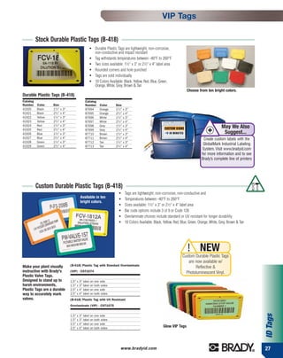 VIP Tags

          Stock Durable Plastic Tags (B-418)
                                                ●   Durable Plastic Tags are lightweight, non-corrosive,
                                                    non-conductive and impact resistant
                                                ●   Tag withstands temperatures between -40°F to 260°F
                                                ●   Two sizes available: 11⁄2" x 3" or 21⁄2" x 4" label area
                                                ●   Rounded corners and hole punched
                                                ●   Tags are sold individually
                                                ●   10 Colors Available: Black, Yellow, Red, Blue, Green,
                                                    Orange, White, Grey, Brown & Tan
                                                                                                                      Choose from ten bright colors.
Durable Plastic Tags (B-418)
Catalog                                     Catalog
Number    Color    Size                     Number     Color       Size
41920     Black    11⁄ 2" x 3"              87694      Orange      11⁄ 2" x 3"
41921     Black    21⁄ 2" x 4"              87695      Orange      21⁄ 2" x 4"
41922     Yellow   11⁄ 2" x 3"              87696      White       11⁄ 2" x 3"
41923     Yellow   21⁄ 2" x 4"              87697      White       21⁄ 2" x 4"
                   11⁄ 2" x 3"                                     11⁄ 2" x 3"
41924
41925
          Red
          Red      21⁄ 2" x 4"
                                            87698
                                            87699
                                                       Grey
                                                       Grey        21⁄ 2" x 4"
                                                                                                                                               May We Also
41926     Blue     11⁄ 2" x 3"              87710      Brown       11⁄ 2" x 3"                                                                  Suggest...
41927     Blue     21⁄ 2" x 4"              87711      Brown       21⁄ 2" x 4"                                                    Create custom labels with the
41928     Green    11⁄ 2" x 3"              87712      Tan         11⁄ 2" x 3"
                   21⁄ 2" x 4"
                                                                                                                                  GlobalMark Industrial Labeling
41929     Green                             87713      Tan         21⁄ 2" x 4"
                                                                                                                                 System. Visit www.bradyid.com
                                                                                                                                 for more information and to see
                                                                                                                                 Brady’s complete line of printers




          Custom Durable Plastic Tags (B-418)
                                                                      ●   Tags are lightweight, non-corrosive, non-conductive and
                                        Available in ten              ●   Temperatures between -40°F to 260°F
                                        bright colors.
                                                                      ●   Sizes available: 11⁄2" x 3" or 21⁄2" x 4" label area
                                                                      ●   Bar code options include 3 of 9 or Code 128
                                                                      ●   Overlaminate choices include standard or UV resistant for longer durability
                                                                      ●   10 Colors Available: Black, Yellow, Red, Blue, Green, Orange, White, Grey, Brown & Tan




                                                                                                                       ! NEW
                                                                                                                   Custom Durable Plastic Tags
                                                                                                                      are now available w/
Make your plant visually         (B-418) Plastic Tag with Standard Overlaminate
                                                                                                                          Reflective &
instructive with Brady's         (VIP) - CST1074                                                                     Photoluminescent Vinyl.
Plastic Valve Tags.
Designed to stand up to          1.5" x 3" label on one side
harsh environments,              1.5" x 3" label on both sides
Plastic Tags are a durable       2.5" x 4" label on one side
way to accurately mark           2.5" x 4" label on both sides
valves.                          (B-418) Plastic Tag with UV Resistant
                                 Overlaminate (VIP) - CST1075
                                                                                                                                                                     ID Tags




                                 1.5" x 3" label on one side
                                 1.5" x 3" label on both sides
                                 2.5" x 4" label on one side
                                 2.5" x 4" label on both sides                                       Glow VIP Tags




                                                                       www.bradyid.com                                                                               27
 