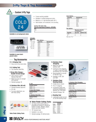 3-Ply Tags & Tag Accessories

                     Custom 3-Ply Tags
                                                                                                                               Color Options
                                                          ●   Custom wording available
                                                                                                                                Lettering              Background
                                                          ●   Available in multiple background colors                           Black                  Yellow
                                                          ●   Material is 1⁄16" rigid laminate plastic (B-1)                    Black                  White
                                                                                                                                White                  Green
                                                          ●   Heat resistant, non-conductive, non-corroding                     White                  Red
                                                                                                                                White                  Blue
                                                          Custom 3-Ply Valve Tags                                               White                  Black
                                                          Price Per Tag (Round or Square) - CST1081
                                                          Size                                                                 Size Options
                                                          11 ⁄ 2 "                                                                                   Maximum Number
                                                          2"                                                                                         of Characters
                                                                                                                                Tag Size             Top Line Bottom Line
          Available in six background colors                                                                                    11 ⁄ 2 "             4          3
                                                                                                                                2"                   5          5
                                                                                                                               Hole size: 3 ⁄ 16 "
                                                CST1082
                                                Size                 Color Options
                                                .75" x 2.5"           Lettering       Background
                                                  1" x 2.5"           Black           White
                                                  1" x 3"             Black           Orange
                                                  2" x 3"             Black           Yellow
                                                1.5" x 4"             White           Green
                                                  2" x 4"             White           Blue
                                                                      White           Red
                                                                      White           Black
                                                                      Green           White
          Available in seven back-                                    Red             White
          ground colors                                               Blue            White


                   Tag Accessories
          E-1. Crimping Tool                                                                    H. Stainless Steel
          ●   Secure and crimp brass clamp                                                         Strapping
                                                                        G                       ●   Made from type 316
          E-2. Cutting Tool                                                                         stainless steel                                                 J
          ●   Cuts Stainless Steel Wire        E-1
                                                                                                ●   Continuous form strapping
                                                                                                    1/4" wide, is used with heads
                                                                                                    and Banding Tool, sold below
          F. Brass Wire Clamps -
             Double Ferrule Design                                                              ●   Recommended for use with
                                                                                                    B-748 HEET Tags                                   H
          ●   Use to secure or splice               E-2
              Stainless Steel Wire
                                                                                                ●   Available in 100', 250'
                                                                                                    and 1000'                                               I
          ●   Made from brass for strength                                      F
              and durability                                                                    I. Stainless Steel
          ●   Standard package: 50                                                                 Banding Heads                     H. Stainless Steel Strapping
                                               E. Tool                                          ●   Creates secure closure           Catalog Number
          G. Stainless Wire (48 mil)           Catalog Number                                   ●   Fits 1/4" strapping              42331 100'
                                               38088 E (1)                                                                           42332 250'
          ●   Stranded stainless steel wire    38089 E (2)
                                                                                                ●   Use Banding Heads with           42333 1000'
          ●   30' rolls                                                                             continuous strapping and
                                               F. Brass Wire Clamps                                 Banding Tool, sold below         I. Stainless Steel Banding Heads
          ●   For secure attachment, use       Catalog Number                                                                        Catalog Number
              with brass clamps                                                                 ●   Standard Package: 100
                                               38090                                                                                 90910 Type 316
                                               G. Stainless Steel Wire                          J. Banding Tool                      J. Banding Tool
                                               Catalog Number                                   ●   Lightweight pocket size tool     Catalog Number
                                               38091                                                for use with banding straps      42322


                                                ◗ Valve Finder Ceiling Tacks
                                                                                                             Catalog
                                                ●    Use Valve Finder Ceiling Tacks on              Color    Number
                                                     accessible tile ceilings to indicate the       Yellow   23250
ID Tags




                                                     location of valves, dampers, gauges,           Green    23251
                                                     sensors and other controls                     Red      23252
                                                ●    7⁄8" diameter head                             Blue     23253
                                                                                                    White    23254
                                                ●
                                                     Available in six colors                        Orange   23255
          Valve Finder Ceiling Tacks            ●    Standard package: 25 identical tacks


 30
 