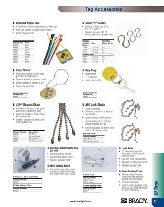 Tag Accessories

◗ Colored Nylon Ties                                                               ◗ Solid “S” Hooks
●   8” Nylon tie provides easy fastening of valve tags                             ●   Available in three size O.D.s:
●   Hook ties together to create longer lengths                                        13⁄ 4", 11⁄ 2" and 11⁄ 4"
●   Sold in Packs of 100
                                                                                   ●   Standard package: 100 “S”
                                                                                       Hooks, sold in full packages only

                                                                                   Catalog                       For Valve
Catalog No.   Color                                                                Number      Size              Stems Up To
98848         Black                                                                Brass
98849         Blue                                                                 23305       13⁄ 4" O.D.       1
                                                                                                                  ⁄ 2"
98850         Green                                                                23304       11⁄ 2" O.D.       3
                                                                                                                  ⁄ 8"
98851         Natural                                                              23303       11⁄ 4" O.D.       1
                                                                                                                  ⁄ 4"
98852         Orange                                                               Stainless Steel
98853         Purple                                                               98860       13⁄ 4" O.D.       1
                                                                                                                  ⁄ 2"
98854         Red                                                                  98861       11⁄ 2" O.D.       3
                                                                                                                  ⁄ 8"
98855         Yellow                                                               98862       11⁄ 4" O.D.       1
                                                                                                                  ⁄ 4"



◗ Zinc Plated                                                                      ◗ Key Ring
●   Temporary fastener for valve tags                                              ●   Nickel plated
    and other tag attachments                                                      ●   1" in diameter
●   Squeeze fastener to open and close                                             ●   Sold in packs of 10
●   Inside diameter of fastener is 13⁄ 8"
●   Sold in Packs of 100


Catalog No.                                                                        Catalog No.
98858                                                                              58973



◗ 41⁄2" Beaded Chain                                                               ◗ #16 Jack Chain
●   Available in #6 brass, nickel plate,                                           ●   Tough, solid chain
    aluminum, and stainless steel                                                  ●   Open and close links to adjust to
●   Extremely flexible 41⁄ 2" bead chain                                               size needed
    with locking link                                                              ●   Approximately 25 links per foot
●   Standard package: 100 chains, sold
    in full packages only
                                                                                   ●   Approximately 10-12 inches is
                                                                                       enough to fasten one tag
                                                                                   ●   Standard package: 50 feet of chain,
                                                                                       sold in full packages only
Catalog Number      Description
23306               #6 Brass                                                       #16 Jack Chain
23307               #6 Nickel Plate                                                Catalog Number
98856               #6 Aluminum                                                    23308 Brass #16
98857               #6 Stainless Steel                                             98859 Stainless Steel


                                            A. Stainless Steel Safety Wire                                                     C. Lead Seals
                                               (32 mil)                                                      C
                                                                                                                               ●   12" wires with pre-fitted
                                            ●   Economical 5 lb. canister                                                          lead seals fit easily around
                                            ●   Use with wire twister pliers                                                       pipes or valves
                                                Standard package: 1800'
                                                                                                                               ●
                                                                                                                                   Use with Hand Sealing Press
    A                                       ●
                                                                                                                               ●   Available in copper and monel
                                            B. Wire Twister Pliers                              D                              ●   Standard package: 250
                          B
                                            ●   In a quick single action, pliers
                                                quickly and tightly twist safety                                               D. Hand Sealing Press
                                                wire to lock-wire tags in place    C. Lead Seals                               ●
                                                                                                                                   Quickly and permanently
A. Stainless Steel Safety Wire                                                     Catalog Number                                  crimp your lead seals with
Catalog Number                                                                     23301 Copper                                    Brady’s own hand sealer
                                                                                                                                   Prevents tampering
                                                                                                                                                                       ID Tags




15424                                                                              23302 Monel                                 ●


B. Wire Twister Pliers                                                             D. Hand Sealing Press                       ●   Custom initials available (max.
Catalog Number                                                                     Catalog Number                                  of 3) call your local distributor
15425                                                                              23300                                           for more information.



                                                                         www.bradyid.com                                                                               31
 