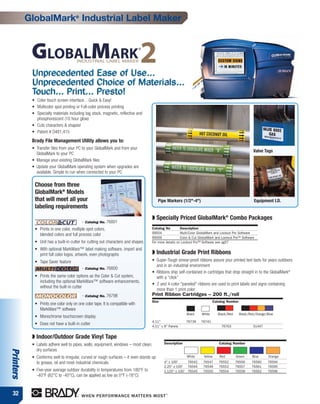 GlobalMark® Industrial Label Maker




            Unprecedented Ease of Use...
            Unprecedented Choice of Materials...
            Touch... Print... Presto!
            • Color touch screen interface…Quick & Easy!
            • Multicolor spot printing or Full-color process printing
            • Specialty materials including tag stock, magnetic, reflective and
              phosphorescent (10 hour glow)
            • Cuts characters & shapes!
            • Patent # D481,415
            Brady File Management Utility allows you to:
            • Transfer files from your PC to your GlobalMark and from your
                                                                                                                                                     Valve Tags
              GlobalMark to your PC
            • Manage your existing GlobalMark files
            • Update your GlobalMark operating system when upgrades are
              available. Simple to run when connected to your PC

             Choose from three
             GlobalMark® Models
             that will meet all your                                                     Pipe Markers (1/2"-4")                                      Equipment I.D.
             labeling requirements
                                                                                   ◗ Specially Priced GlobalMark® Combo Packages
                                           - Catalog No. 76801
             • Prints in one color, multiple spot colors,                          Catalog No         Description
               blended colors and full process color                               99004              Multi-Color GlobalMark and Lockout Pro Software
                                                                                   99009              Color & Cut GlobalMark and Lockout Pro™ Software
             • Unit has a built-in cutter for cutting out characters and shapes    For more details on Lockout Pro™ Software see pg57
             • With optional MarkWare™ label making software, import and
               print full color logos, artwork, even photographs                   ◗ Industrial Grade Print Ribbons
             • Tape Saver feature                                                  • Super-Tough smear-proof ribbons assure your printed text lasts for years outdoors
                                                                                     and in an industrial environment
                                           - Catalog No. 76800
                                                                                   • Ribbons ship self-contained in cartridges that drop straight in to the GlobalMark®
             • Prints the same color options as the Color & Cut system,              with a “click”
               including the optional MarkWare™ software enhancements,
                                                                                   • 2 and 4-color "paneled" ribbons are used to print labels and signs containing
               without the built-in cutter
                                                                                     more than 1 print color
                                           - Catalog No. 76798                     Print Ribbon Cartridges – 200 ft./roll
                                                                                   Size                                    Catalog Number
             • Prints one color only on one color tape. It is compatible with
               MarkWare™ software
                                                                                                          Black    White      Black/Red     Black/Red/Orange/Blue
             • Monochrome touchscreen display
                                                                                   4.11"                  76739    76741
             • Does not have a built-in cutter                                     4.11” x 8” Panels                            76763                51447


            ◗ Indoor/Outdoor Grade Vinyl Tape
            • Labels adhere well to pipes, walls, equipment, windows – most clean,          Description                       Catalog Number
              dry surfaces
Printers




            • Conforms well to irregular, curved or rough surfaces – it even stands up                    White     Yellow    Red         Green     Blue     Orange
              to grease, oil and most industrial chemicals                                  4" x 100'     76542     76547     76552       76556     76560    76594
                                                                                            2.25" x 100' 76544      76549     76553       76557     76561    76595
            • Five-year average outdoor durability in temperatures from 180°F to            1.125" x 100' 76545     76550     76554       76558     76562    76596
              -40°F (82°C to -40°C), can be applied as low as 0°F (-18°C)


 32
 