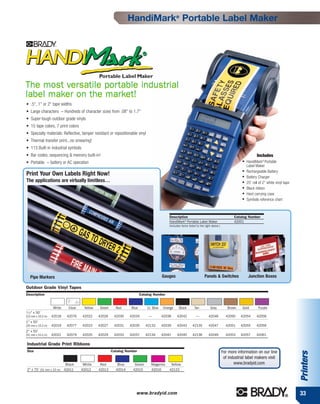 HandiMark® Portable Label Maker




The most versatile portable industrial
label maker on the market!
• .5", 1" or 2" tape widths
• Large characters – Hundreds of character sizes from .08" to 1.7"
• Super-tough outdoor grade vinyls
• 15 tape colors, 7 print colors
• Specialty materials: Reflective, tamper resistant or repositionable vinyl
• Thermal transfer print...no smearing!
• 113 Built-in industrial symbols
• Bar codes, sequencing & memory built-in!                                                                                                                        Includes
• Portable – battery or AC operation                                                                                                                   ●   HandiMark® Portable
                                                                                                                                                           Label Maker
                                                                                                                                                       ●   Rechargeable Battery
Print Your Own Labels Right Now!                                                                                                                       ●   Battery Charger
The applications are virtually limitless…                                                                                                              ●   25' roll of 2" white vinyl tape
                                                                                                                                                       ●   Black ribbon
                                                                                                                                                       ●   Hard carrying case
                                                                                                                                                       ●   Symbols reference chart



                                                                                             Description                                          Catalog Number
                                                                                             HandiMark® Portable Label Maker                      42001
                                                                                             (Includes items listed to the right above.)




   Pipe Markers                                                                          Gauges                           Panels & Switches                 Junction Boxes

Outdoor Grade Vinyl Tapes
Description                                                              Catalog Number


                   White   Clear    Yellow    Green     Red       Blue        Lt. Blue   Orange      Black        Tan          Grey           Brown    Gold        Purple
1/2"   x 50'
(13 mm x 15.2 m)   42018   42076    42022    42026     42030    42034          —         42038     42042           —          42046          42050    42054       42058
1" x 50'
(25 mm x 15.2 m)   42019   42077    42023    42027     42031    42035       42133        42039     42043        42135         42047          42051    42055       42059
2" x 50'
(51 mm x 15.2 m)   42021   42079    42025    42029     42033    42037       42134        42041     42045        42136         42049          42053    42057       42061

Industrial Grade Print Ribbons
Size                                                  Catalog Number                                                                       For more information on our line
                                                                                                                                                                                             Printers




                                                                                                                                            of industrial label makers visit
                         Black      White     Red        Blue       Green       Magenta       Yellow                                              www.bradyid.com
2" x 75' (51 mm x 23 m) 42011      42012     42013      42014      42015        42016        42123




                                                                    www.bradyid.com                                                                                                          33
 