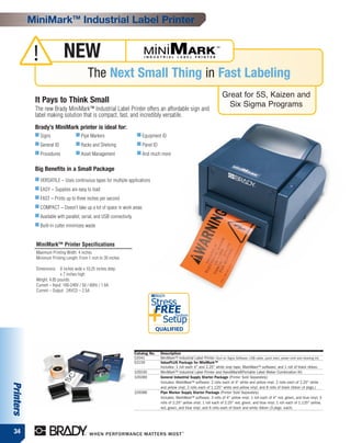 MiniMarkTM Industrial Label Printer


            !               NEW
                                          The Next Small Thing in Fast Labeling
                                                                                                                               Great for 5S, Kaizen and
            It Pays to Think Small                                                                                               Six Sigma Programs
            The new Brady MiniMark™ Industrial Label Printer offers an affordable sign and
            label making solution that is compact, fast, and incredibly versatile.
            Brady’s MiniMark printer is ideal for:
            ■ Signs                ■ Pipe Markers                      ■ Equipment ID
            ■ General ID           ■ Racks and Shelving                ■ Panel ID
            ■ Procedures           ■ Asset Management                  ■ And much more


            Big Benefits in a Small Package
            ■ VERSATILE – Uses continuous tapes for multiple applications
            ■ EASY – Supplies are easy to load
            ■ FAST – Prints up to three inches per second
            ■ COMPACT – Doesn’t take up a lot of space in work areas
            ■ Available with parallel, serial, and USB connectivity
            ■ Built-in cutter minimizes waste



            MiniMark™ Printer Specifications
            Maximum Printing Width: 4 inches
            Minimum Printing Length: From 1 inch to 39 inches

            Dimensions: 8 inches wide x 10.25 inches deep
                           x 7 inches high
            Weight: 4.85 pounds
            Current – Input: 100-240V / 50 / 60Hz / 1.6A
            Current – Output: 24VCD – 2.5A

                                                                               Stress
                                                                            +Setup
                                                                                FREE
                                                                                    QUALIFIED
                                                                                               System




                                                                      Catalog No.    Description
                                                                      52041          MiniMark™ Industrial Label Printer (Surf on Signs Software, USB cable, quick start, power cord and cleaning kit)
                                                                      52159          ValuePLUS Package for MiniMark™
                                                                                     Includes: 1 roll each 4" and 2.25" white vinyl tape; MarkWare™ software; and 1 roll of black ribbon.
                                                                      105030         MiniMark™ Industrial Label Printer and HandiMark®Portable Label Maker Combination Kit
                                                                      105089         General Industrial Supply Starter Package (Printer Sold Separately)
                                                                                     Includes: MarkWare™ software; 2 rolls each of 4" white and yellow vinyl; 2 rolls each of 2.25" white
Printers




                                                                                     and yellow vinyl; 2 rolls each of 1.125" white and yellow vinyl; and 8 rolls of black ribbon (4 pkgs.)
                                                                      105088         Pipe Marker Supply Starter Package (Printer Sold Separately)
                                                                                     Includes: MarkWare™ software; 3 rolls of 4" yellow vinyl; 1 roll each of 4" red, green, and blue vinyl; 3
                                                                                     rolls of 2.25" yellow vinyl; 1 roll each of 2.25" red, green, and blue vinyl; 1 roll each of 1.125" yellow,
                                                                                     red, green, and blue vinyl; and 6 rolls each of black and white ribbon (3 pkgs. each)




 34
 