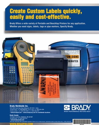 Create Custom Labels quickly,
easily and cost-effective.
Brady Offers a wide variety of Portable and Benchtop Printers for any application.
Whether you need signs, labels, tags or pipe markers, Specify Brady.




Brady Worldwide Inc.
6555 West Good Hope Road, Milwaukee, WI 53223 U.S.A.
CUSTOMER SERVICE PH:1-888-BRADYGO (1-888-272-3946) FX: 1-800-292-2289
TECHNICAL SUPPORT PH:1-800-643-8766 FX: 1-800-358-6767
  www.bradyid.com                 www.bradycorp.com for worldwide locations
Brady Canada
355 Apple Creek Blvd., Markham, ON L3R 9X7
CUSTOMER SERVICE PH:1-800-263-6179
  www.bradycanada.com
AN ISO-9001 REGISTERED FIRM ©2006 BRADY Corporation, Printed in U.S.A. All rights reserved. Specifications subject to change without notice. 10/2006 MS522484


WWW.BRADYID.COM                                                                                                                                                 MS522484
 