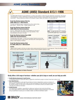 ASME (ANSI) Standards


                                                  ASME (ANSI) Standard A13.1-1996
                      The ASME (ANSI) Standard for pipe identification is a widely used guideline in determining pipe identification requirements. The purpose
                      of the standard is to “assist in identification of hazardous materials conveyed in piping systems and their hazards when released into the
                      environment.” “Pipes are defined as conduits for the transport of gases, liquids, semi-liquids or fine particulate dust.”

                                                                                                                        Outside Diameter
                     Brady Pipe Marking Systems Meet the                                                                of Pipe or Covering   Size of Letters
                     ASME (ANSI) A13.1-1996 Standard                                                                    3
                                                                                                                         ⁄ 4" to 11⁄ 4"       1
                                                                                                                                               ⁄ 2"
                     The Brady Pipe Marking System instantly tells you all you need to know…                            11⁄ 2" to 2"          3
                                                                                                                                               ⁄ 4"
                     pipe contents…direction of flow…whether hazardous or safe.
                                                                                                                        21⁄ 2" to 6"          11⁄ 4"
                     Brady Pipe Marking Systems Meet the                                                                8" to 10"             21⁄ 2"
                     ASME (ANSI) Size Recommendations                                                                   Over 10"              31⁄ 2"
                     The A13.1-1996 standard also makes recommendations as to the size of
                     letter height and length of color field for various pipe diameters. These                     NOTE: For pipes less than 3⁄4" in diameter,
                     recommendations are shown in the table.                                                       a permanently legible tag is recommended.

                     Brady Pipe Marking Systems Meet ASME
                     (ANSI) Color Recommendations
                     Unmarked pipes mean danger – to both life and property. Numerous injuries have
                     occurred through ignorance of pipe contents, particularly when outside agencies are
                     called in under emergency conditions.

                     Brady Pipe Marking Systems Meet
                     the ASME (ANSI) A13.1-1996 Standard
                     Visibility
                     “Markers shall be located so that they are readily visible to plant personnel from the point of normal approach.” Brady Pipe Markers instantly
                     tell you all you need to know about pipe contents, direction of flow and whether hazardous or safe.

                           Pipes shall be marked...




                     Brady Recommendations for Marker Placement



               Brady offers a full range of services—whether your job is large or small, we can help you with:
               ●   Facility Marking Assessment & Audit Services
                    A cost-effective solution for anyone who wants to upgrade their identification program, but doesn’t know how or where to start.
               ●   Free Takeoff Service
Pipe Markers




                   Based on a drawing takeoff or plant walk-through, Brady can function independently or serve as an extension of
                   your operations. Simply provide us with a copy of the plan view drawings, the pipe identification specifications and
                   the insulation schedule. You will receive a comprehensive list of identification products and materials needed
                   *See page 20 for additional information.
               ●   Turnkey Services
                   From engineering to installation, responsibility for getting your marking job done right rests with Brady.
                   Use of high-quality materials provided by Brady, selected and installed by marking professionals in accordance
                   with your specifications, assures you of a complete, reliable, cost-effective identification system




      4
 