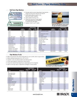 Roll Form / Pipe Markers To-Go

         Roll Form Pipe Markers
                                                  ●   Eliminates need for precise measurement of pipe diameter --
                 There’s More Online                  simply cut to the size you need from 30' long roll
                   www.bradyid.com                ●   B-946 material adheres to itself for easy
           Log on for all available                   wrap-around marker installation
         legends or see our full line             ●   Legend repeats 65 times per roll
                  catalog.                        ●   Choose from more than 75 stock legends
                                                      (go to www.bradyid.com for all legends)
                                                      or customize your own legend
                   Customize It                   ●   Available in both 8" and 12" widths
                                                                                                                                 Roll Form Pipe Markers wrap around
          Custom order form on pg 19
                                                                                                                                 the pipe and adhere to themselves.
                                                                 Catalog Numbers                                                                        Catalog Numbers
                                      Legend/                 Size             Size                                            Legend/               Size           Size
      Legend                         Background            8" x 30 ft.      12" x 30 ft.    Legend                            Background          8" x 30 ft.    12" x 30 ft.
      Blank                             Yellow                 41596          15505         FIRE PROTECTION WATER             White/Red            41462            15542
      Blank                             Green                  41597          15506         GAS                              Black/Yellow          41464            15544
      Blank                                Blue                41598          15507         HIGH PRESSURE STEAM              Black/Yellow          41519            15534
      Blank                                Red                 41599          15508         HOT WATER                        Black/Yellow          41510            15545
      Blank (With Arrow)           Black/Yellow                41532          15509         HOT WATER RETURN                 Black/Yellow          41465            15582
      ASBESTOS FREE                 White/Blue                 41593          15502         HOT WATER SUPPLY                 Black/Yellow          41466            15583
      CHILLED WATER                White/Green                 41518          15517         LOW PRESSURE STEAM               Black/Yellow          41520            15550
      CITY WATER                   White/Green                 41522          15522         NATURAL GAS                      Black/Yellow          41511            15556
      COLD WATER                   White/Green                 41512          15523         POTABLE WATER                    White/Green           41472            15589
      COMPRESSED AIR               Black/Yellow                41455          15535         RETURN                           Black/Yellow          41514            15561
      COMPRESSED AIR                White/Blue                 41456          15536         SANITARY SEWER                   Black/Yellow          41474            15591
      CONDENSATE                   Black/Yellow                41521          15524         STEAM                            Black/Yellow          41513            15567
      COOLING WATER                White/Green                 41457          15537         SUPPLY                           Black/Yellow          41516            15571
      DOMESTIC COLD WATER          White/Green                 41458          15538         VACUUM                           Black/Yellow          41479            15596
      DOMESTIC HOT WATER           Black/Yellow                41459          15539         WASTE WATER                      Black/Yellow          41586            15576
      FIRE AUTO SPRINKLERS          White/Red                  41461          15541        ___ LB STEAM                      Black/Yellow          41483            15600


         Pipe Markers-To-Go
●   Made of economical B-736 surface printed plastic for use on smooth, clean, dry pipe surfaces
●   Markers withstand temperatures from -40°F to 212°F
●   Supplied in rolls of 25 identical markers and matching arrows
●   Arrows may be applied to indicate flow in either direction
●   Choose from nearly 90 stock legends (go to www.bradyid.com for all legends)
●   Ideal for on-the-spot repair or replacement of damaged or missing markers
                                                                                                                 Each Pipe Marker-To-Go legend comes with a perforated flow
                                                                                                                 arrow making it easy to indicate flow direction.

                                                           Catalog Numbers                                                                          Catalog Numbers
                                                      Marker Size        Marker Size                                                          Marker Size       Marker Size
     Legend                       Background          1" x 8"            2" x 12"           Legend                           Background       1" x 8"           2" x 12"
     AIR                          Blue                 20401             73861               HOT WATER                         Yellow           20440            73901
     CHILLED WATER RETURN         Green                20408             73868               HOT WATER RETURN                  Yellow           20441            73902
     CHILLED WATER SUPPLY         Green                20409             73869               HOT WATER SUPPLY                  Yellow           20442            73903
     CITY WATER                   Green                20411             73871               NATURAL GAS                       Yellow           20449            73910
     COLD WATER                   Green                20412             73872               NITROGEN                          Green            20450            73911
     COMPRESSED AIR               Blue                 20415             73875               NON-POTABLE WATER                 Yellow           20452            73913
     COMPRESSED AIR               Yellow               20416             73877               POTABLE WATER                     Green            20456            73917
                                                                                                                                                                                Pipe Markers


     CONDENSATE                   Yellow               20417             73878               PROPANE GAS                       Yellow           20457            73918
     CONDENSER WATER RETURN       Green                20421             73882               SPRINKLER FIRE                    Red              20466            73927
     CONDENSER WATER SUPPLY       Green                20422             73883               STEAM                             Yellow           20468            73929
     DOMESTIC COLD WATER          Green                20425             73886               WASTE WATER                       Green            20480            73941
     DOMESTIC HOT WATER           Yellow               20426             73887               WATER                             Green            20481            73942
     FUEL OIL                     Yellow               20431             73892               ARROW                             Yellow           20487            73948
     GLYCOL                       Yellow               20433             73894               ARROW                             Green            20488            73949
     HEATING RETURN               Yellow               20435             73896               ARROW                             Blue             20489            73950
     HEATING SUPPLY               Yellow               20436             73897               ARROW                             Red              20490            73951



                                                                           www.bradyid.com                                                                                      7
 