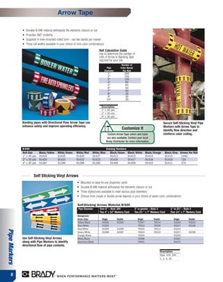 Arrow Tape

               •   Durable B-946 material withstands the elements indoors or out
               •   Provides 360° visibility
               •   Supplied in liner-mounted rolled form - use two bands per marker
               •   Three roll widths available in your choice of nine color combinations

                                                                                   Roll Calculation Guide
                                                                                   Use to determine the number of
                                                                                   rolls of Arrow or Banding Tape
                                                                                   required for your job.
                                                                                                          Number of
                                                                                             Pipe        Color Bands
                                                                                           Diameter        Per Roll
                                                                                              1"               260
                                                                                              2"               150
                                                                                              3"               100
                                                                                              4"               80
                                                                                              5"               60
                                                                                              6"               50
                                                                                              7"               40
                                                                                              8"               35
                                                                                              9"                30
                                                                                             10"                30

                                                                                     Description
                                                                                     1" x 30 yds
                                                                                     2" x 30 yds
                                                                                     4" x 30 yds

               Banding pipes with Directional Flow Arrow Tape can                                                                                Secure Self-Sticking Vinyl Pipe
               enhance safety and improve operating efficiency.                                                                                  Markers with Arrow Tape to
                                                                                                          Customize It                           identify flow direction and
                                                                                             Custom Arrow Tape colors and sizes                  reinforce color coding.
                                                                                             are also available. Contact your local
                                                                                            Brady Distributor for more information.

               B-946                                                                        Catalog Numbers
               Roll Size      Black/Yellow     White/Green     White/Red     White/Blue        Black/Green       Black/White      Black/Orange    Black/Gray Arrows Per Roll
               1" x 30 yds    91424            91425           91426         91427             91412             91413            91414           91415       1440
               2" x 30 yds    91420            91421           91422         91423             91416             91417            91418           91419       720
               4" x 30 yds    91287            91290           91288         91289             91408             91409            91410           91411       270



                         Self Sticking Vinyl Arrows
                                                                •   Mounted on easy-to-use dispenser cards
                                                                •   Durable B-946 material withstands the elements indoors or out
                                                                •   Three styles/sizes available to meet various pipe diameters
                                                                •   Choose from single or double arrow legends in your choice of seven color combinations

                                                                Self-Sticking Arrows Material B-946
                                                                 Pipe Diameter      Over 6" – Style 2HV                3" or greater – Style 2         1" to 21⁄2" – Style 4
                                                                                    Two 4" x 12" Markers/Card          Two 21⁄4 " x 7" Markers/Card    Four 11⁄8" x 7" Markers/Card
                                                                Background/
                                                                Arrow Color           Single          Double             Single         Double           Single        Double
                                                                Yellow/Black          93390           93391              76507          76514            93242         93243
                                                                Blue/White            93392                              76502          76509            93247         93248
                                                                Red/White             93394           93395              76505          76512            93252
Pipe Markers




                                                                Green/White           93396           93397              76503          76510            93257         93258
                                                                Orange/Black                                             76504                           93262
               Use Self-Sticking Vinyl Arrows                   White/Black                                              76506                           93267
               along with Pipe Markers to identify              Aluminum/Black                                           76501                           93272
               directional flow of pipe contents.
                                                                                                                                              Description
                                                                                                                                              Style 1HV, 2HV
                                                                                                                                              1, 2, 4, 3C




      8
 