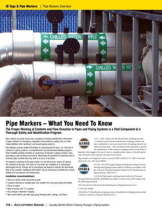 Pipe Markers – What You Need To Know
The Proper Marking of Contents and Flow Direction in Pipes and Piping Systems is a Vital Component of a
Thorough Safety and Identification Program.
A13.1 – 2007 Scheme for the Identification of Piping Systems
...a uniform system for the identification of piping contents has
been established to warn personnel when the piping contents are
inherently hazardous ...this standard has been prepared to specify
the identification of the contents of piping systems on the basis of
legends, it also suggests the use of color as a supplementary means of identifying the
type of hazard of the material contained in the system.
Pipe markers are designed to meet or exceed ASME (ANSI) A13.1-2007 recommen-
dations for size, color and visibility.
29 CFR 1910.253 Oxygen-fuel gas welding and cutting (d)(4)(ii)
Aboveground piping systems shall be marked in accordance with
the American National Standard Scheme for the Identification of
Piping Systems, ANSI A13.1
§ 1910.261 Pulp, paper, and paperboard mills (a)(3) General
incorporation of standards. Establishments subject to this section shall comply with
the following standards:
1910.261(a)(3)(ii) Scheme for the Identification of Piping Systems, A13.1
§ 1910.262 Textiles
1910.262(c)(7) Identification of piping systems. Identification of piping systems shall
conform to American National Standard A13.1
Pipe markers are quick visual cues, providing immediate identification information
of pipe contents for emergency responders and workers to safely carry out their
responsibilities when working in and around piping systems.
Pipe Markers provide visible information to communicate the start, run, and end of
contents in piping systems. A comprehensive and standardized labeling program –
when installed properly provides an awareness of hazards in piping systems, thus,
promoting a safe working environment. Minimizing the potential for downtime due to
unknown pipe contents that may lead to an error or accident.
The legend or wording on the pipe marker is to be the primary means of naming
the contents of the pipe. The name is to be brief, yet complete or in understood
abbreviated format. Arrows are to accompany the legend to indicate the directional
flow of the contents. Additional information may be necessary to identify the content
details such as pressure and temperature.
Installation recommendations:
• Above or below center visual line of pipe
• Frequent intervals on straight pipe runs (visible from any point along the length)
• Close to valves
• Near branches and T’s in piping
• Any change in direction of piping
• Near points before and after pipe going through walls, ceilings, and floors
| Visually Identify What’s Flowing Through a Piping System.
718 |
ID Tags & Pipe Markers | Pipe Markers Overview
 