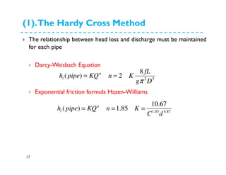 (1).The Hardy Cross Method
17
The relationship between head loss and discharge must be maintained
for each pipe
Darcy-Weisbach Equation
Exponential friction formula Hazen-Williams
52
8
2)(
Dg
fL
KnKQpipeh n
l
π
===
87.485.1
67.10
85.1)(
dC
KnKQpipeh n
l ===
 
