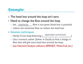 Example:
The head loss around the loop isn’t zero
Need to change the flow around the loop
the ___________ flow is too great (head loss is positive)
reduce the clockwise flow to reduce the head loss
Solution techniques
Hardy Cross loop-balancing (___________ _________)
Use a numeric solver (Solver in Excel) to find a change in
flow that will give zero head loss around the loop
Use Network Analysis software (EPANET, WaterCad, etc.)
clockwise
optimizes correction
 