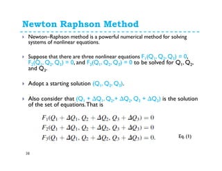 Newton Raphson Method
38
Newton–Raphson method is a powerful numerical method for solving
systems of nonlinear equations.
Suppose that there are three nonlinear equations F1(Q1, Q2, Q3) = 0,
F2(Q1, Q2, Q3) = 0, and F3(Q1, Q2, Q3) = 0 to be solved for Q1, Q2,
and Q3.
Adopt a starting solution (Q1, Q2, Q3).
Also consider that (Q1 + ∆Q1, Q2,+ ∆Q2, Q3 + ∆Q3) is the solution
of the set of equations.That is
Eq. (1)
 