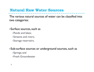 The various natural sources of water can be classified into
two categories:
Surface sources, such as
Ponds and lakes;
Streams and rivers;
Storage reservoirs.
Sub-surface sources or underground sources, such as
Springs; and
Fresh groundwater
Natural Raw Water Sources
4
 