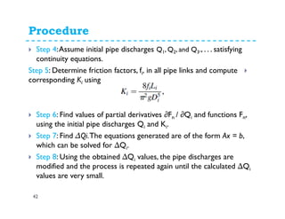Procedure
42
Step 4:Assume initial pipe discharges Q1, Q2, and Q3., . . . satisfying
continuity equations.
in all pipe links and compute,ifDetermine friction factors,:5Step
usingiKcorresponding
Step 6: Find values of partial derivatives ∂Fn / ∂Qi and functions Fn,
using the initial pipe discharges Qi and Ki.
Step 7: Find ∆Qi.The equations generated are of the form Ax = b,
which can be solved for ∆Qi.
Step 8: Using the obtained ∆Qi values, the pipe discharges are
modified and the process is repeated again until the calculated ∆Qi
values are very small.
 