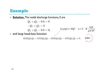 Example
44
Solution: Write nodal and loop equations
Node1: Q1+Q4-0.6=0
Node 2: Q1+Q2=0
Node 3: Q2+Q3-0.6=0
Node 4: !!!
and loop Eq.
K1Q1
2+ K2Q2
2+ K3Q3
2+ K4Q4
2=0
Q1
Q2
Q4
Q3
52
8
2
)(
Dg
fL
Kn
KQpipeh n
L
π
=
=
 