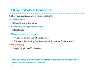 Other non-traditional water sources include:
Ocean water
Desalination of sea water
Brackish underground sources
Desalination
Wastewater reuse
Treatment and re-use of wastewater
Rainwater harvesting (i.e., houses and domes roof, storm water)
Water trading !!
import/export of fresh water
Virtual water trade
Other Water Sources
Brackish water or briny water is water that has more salinity than fresh
water, but not as much as seawater
5
 